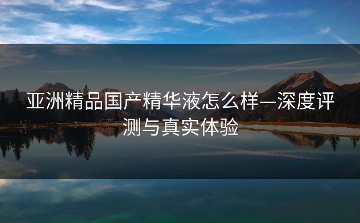 亚洲精品国产精华液怎么样—深度评测与真实体验 亚洲精品国产精华液怎么样—深度评测与真实体验