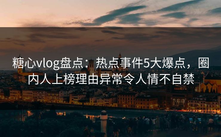 糖心vlog盘点：热点事件5大爆点，圈内人上榜理由异常令人情不自禁