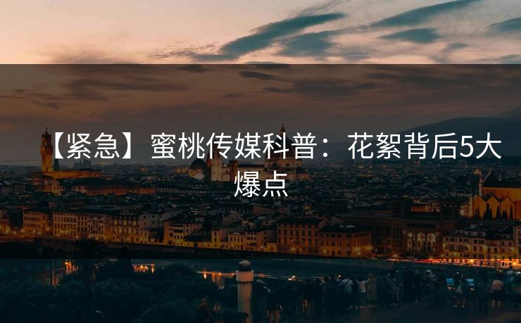 【紧急】蜜桃传媒科普：花絮背后5大爆点