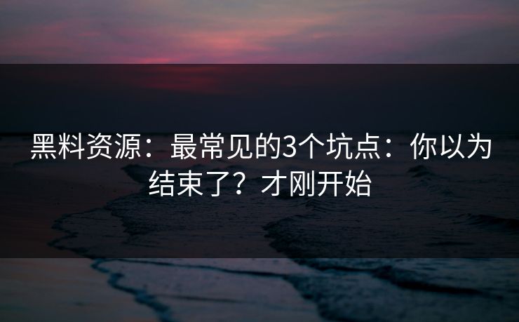 黑料资源：最常见的3个坑点：你以为结束了？才刚开始