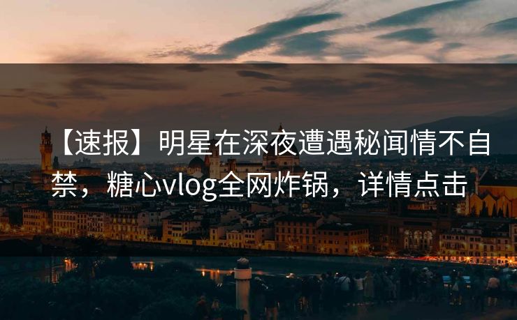 【速报】明星在深夜遭遇秘闻情不自禁，糖心vlog全网炸锅，详情点击