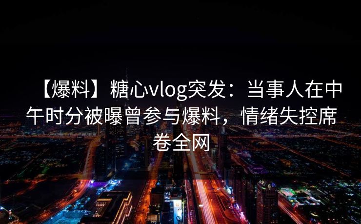 【爆料】糖心vlog突发：当事人在中午时分被曝曾参与爆料，情绪失控席卷全网
