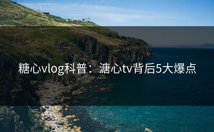 糖心vlog科普：溏心tv背后5大爆点