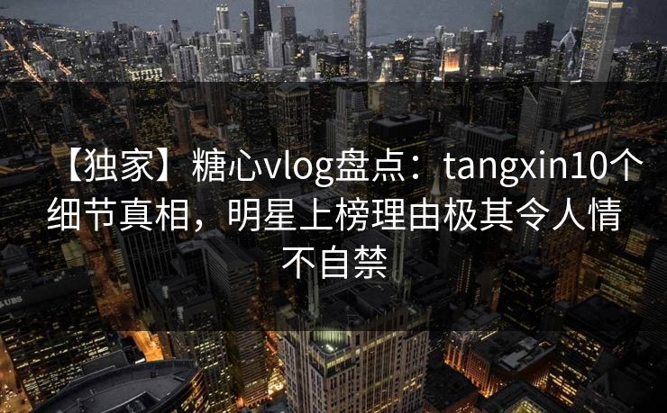 【独家】糖心vlog盘点：tangxin10个细节真相，明星上榜理由极其令人情不自禁