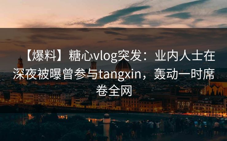 【爆料】糖心vlog突发：业内人士在深夜被曝曾参与tangxin，轰动一时席卷全网