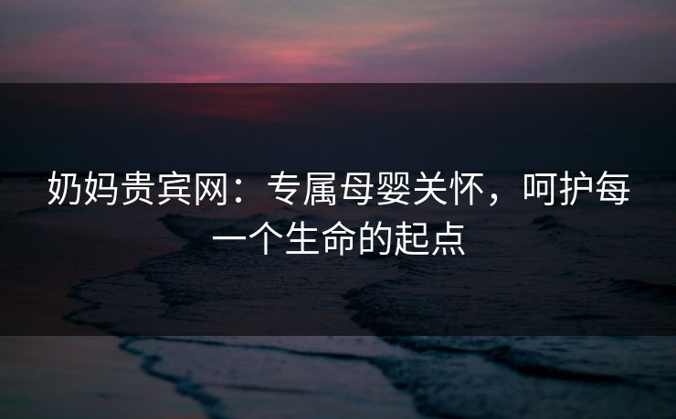 奶妈贵宾网：专属母婴关怀，呵护每一个生命的起点
