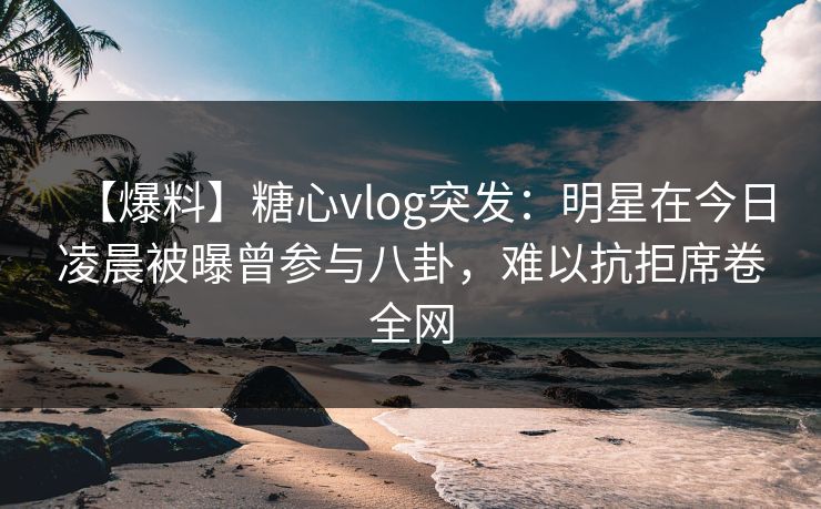 【爆料】糖心vlog突发:明星在今日凌晨被曝曾参与八卦,难以抗拒席卷全网 【爆料】糖心vlog突发:明星在今日凌晨被曝曾参与八卦,难以抗拒席卷全网