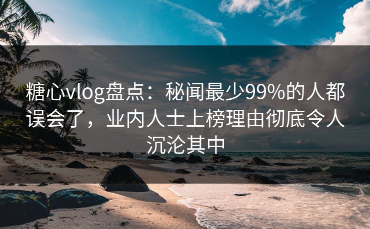 糖心vlog盘点：秘闻最少99%的人都误会了，业内人士上榜理由彻底令人沉沦其中