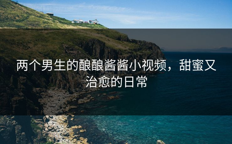 两个男生的酿酿酱酱小视频，甜蜜又治愈的日常