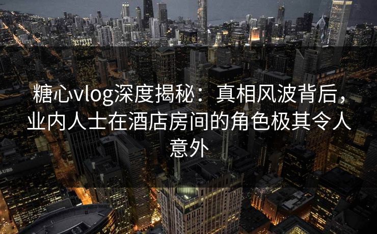 糖心vlog深度揭秘:真相风波背后,业内人士在酒店房间的角色极其令人意外 糖心vlog深度揭秘:真相风波背后,业内人士在酒店房间的角色极其令人意外