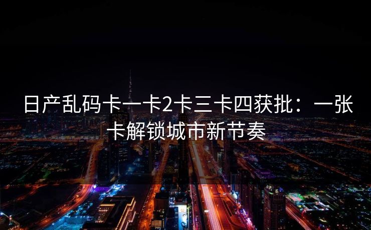 日产乱码卡一卡2卡三卡四获批：一张卡解锁城市新节奏