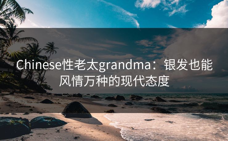 Chinese性老太grandma：银发也能风情万种的现代态度