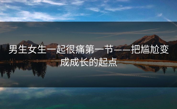 男生女生一起很痛第一节——把尴尬变成成长的起点