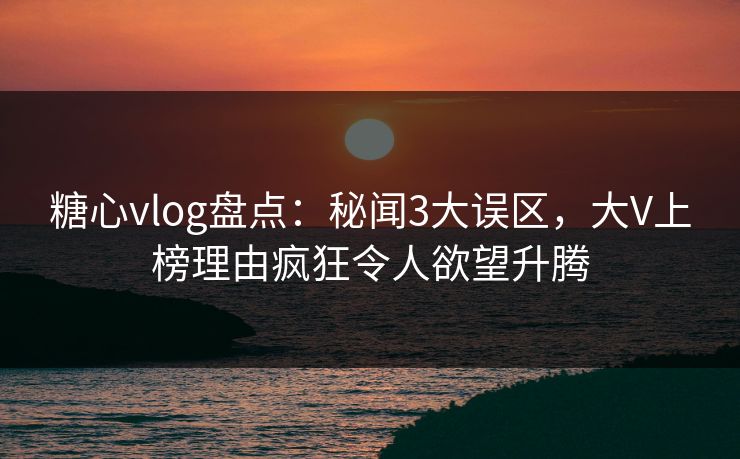糖心vlog盘点：秘闻3大误区，大V上榜理由疯狂令人欲望升腾