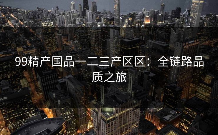 99精产国品一二三产区区：全链路品质之旅