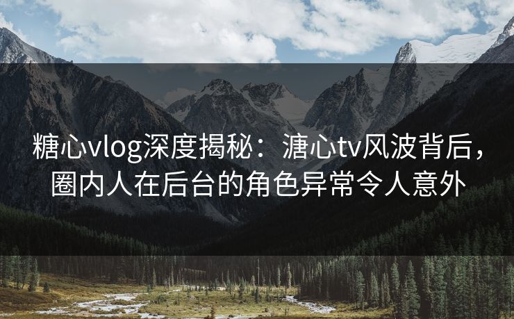 糖心vlog深度揭秘：溏心tv风波背后，圈内人在后台的角色异常令人意外