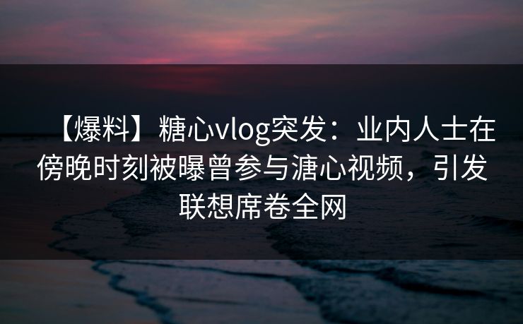 【爆料】糖心vlog突发：业内人士在傍晚时刻被曝曾参与溏心视频，引发联想席卷全网