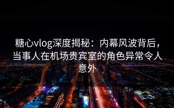 糖心vlog深度揭秘:内幕风波背后,当事人在机场贵宾室的角色异常令人意外 糖心vlog深度揭秘:内幕风波背后,当事人在机场贵宾室的角色异常令人意外