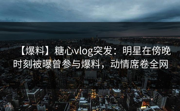 【爆料】糖心vlog突发:明星在傍晚时刻被曝曾参与爆料,动情席卷全网 【爆料】糖心vlog突发:明星在傍晚时刻被曝曾参与爆料,动情席卷全网