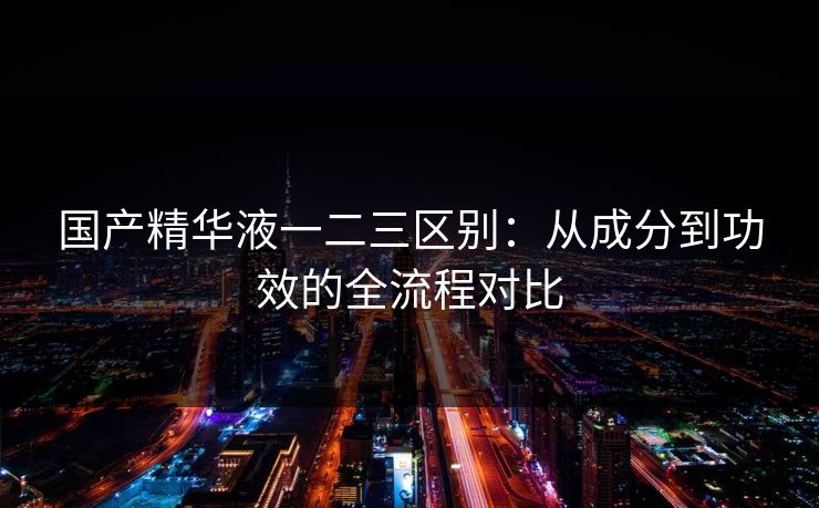 国产精华液一二三区别:从成分到功效的全流程对比 国产精华液一二三区别:从成分到功效的全流程对比