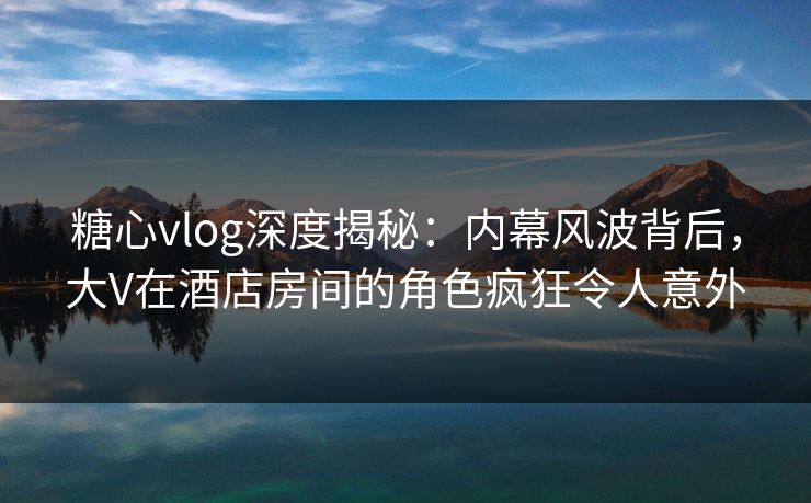 糖心vlog深度揭秘：内幕风波背后，大V在酒店房间的角色疯狂令人意外