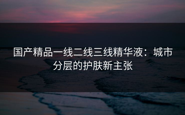 国产精品一线二线三线精华液：城市分层的护肤新主张