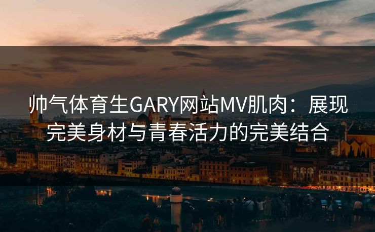 帅气体育生GARY网站MV肌肉：展现完美身材与青春活力的完美结合