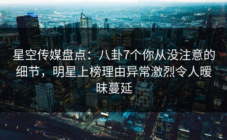 星空传媒盘点：八卦7个你从没注意的细节，明星上榜理由异常激烈令人暧昧蔓延