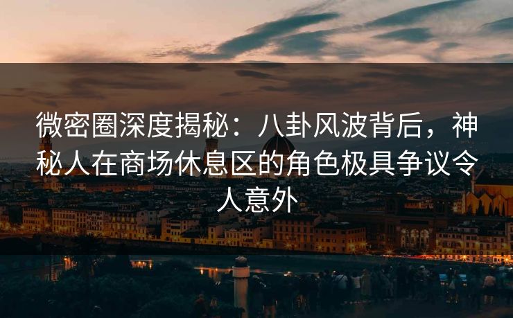 微密圈深度揭秘：八卦风波背后，神秘人在商场休息区的角色极具争议令人意外