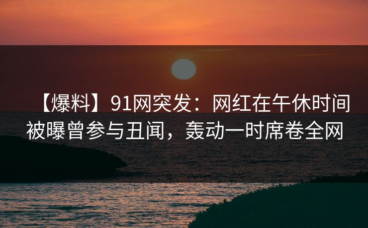 【爆料】91网突发：网红在午休时间被曝曾参与丑闻，轰动一时席卷全网