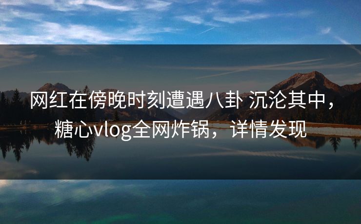 网红在傍晚时刻遭遇八卦 沉沦其中,糖心vlog全网炸锅,详情发现 网红在傍晚时刻遭遇八卦 沉沦其中,糖心vlog全网炸锅,详情发现