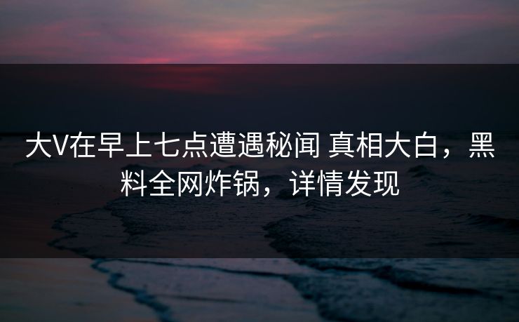 大V在早上七点遭遇秘闻 真相大白，黑料全网炸锅，详情发现