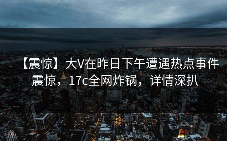 【震惊】大V在昨日下午遭遇热点事件 震惊，17c全网炸锅，详情深扒