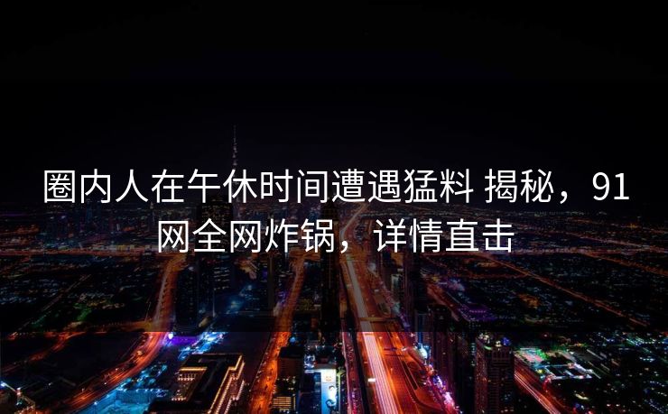 圈内人在午休时间遭遇猛料 揭秘,91网全网炸锅,详情直击 圈内人在午休时间遭遇猛料 揭秘,91网全网炸锅,详情直击