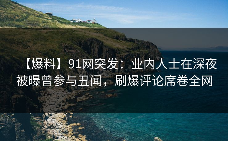【爆料】91网突发：业内人士在深夜被曝曾参与丑闻，刷爆评论席卷全网