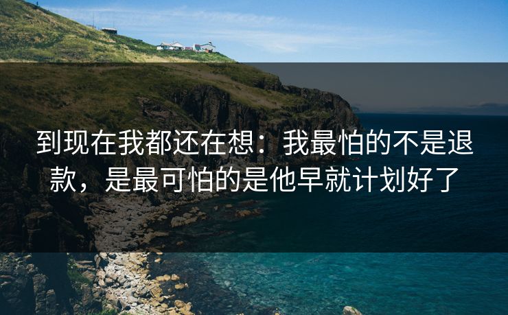 到现在我都还在想：我最怕的不是退款，是最可怕的是他早就计划好了