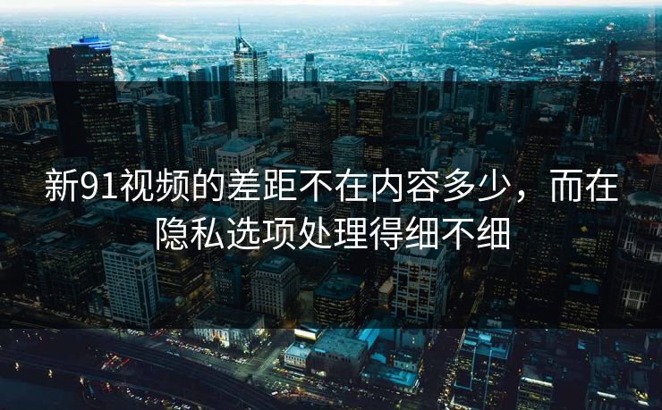 新91视频的差距不在内容多少，而在隐私选项处理得细不细
