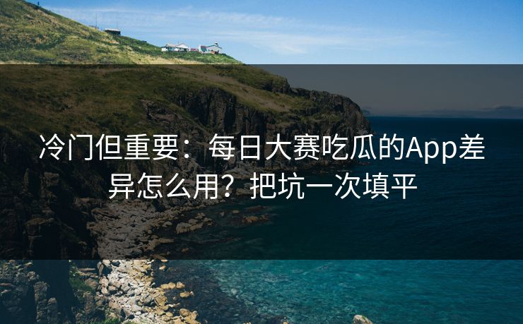 冷门但重要：每日大赛吃瓜的App差异怎么用？把坑一次填平