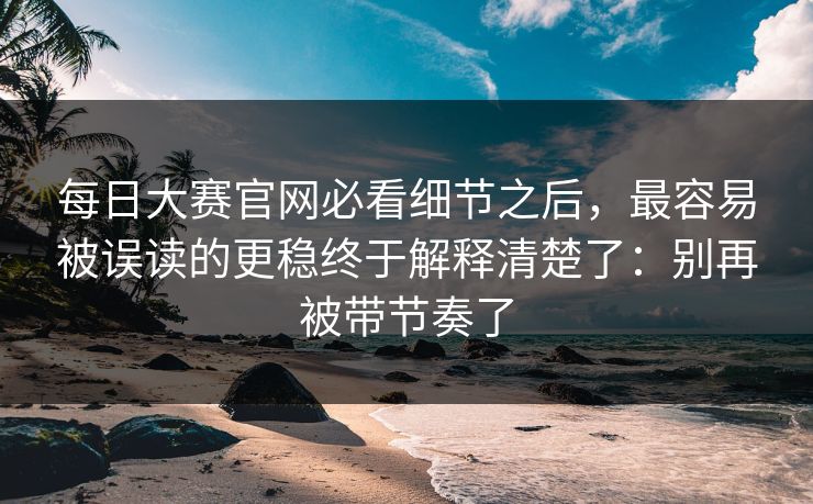 每日大赛官网必看细节之后,最容易被误读的更稳终于解释清楚了:别再被带节奏了 每日大赛官网必看细节之后,最容易被误读的更稳终于解释清楚了:别再被带节奏了