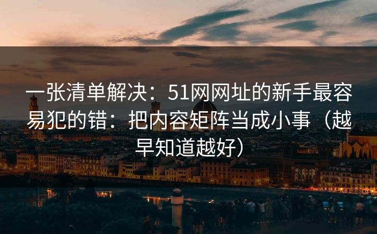 一张清单解决:51网网址的新手最容易犯的错:把内容矩阵当成小事(越早知道越好) 一张清单解决:51网网址的新手最容易犯的错:把内容矩阵当成小事(越早知道越好)