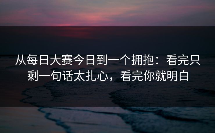从每日大赛今日到一个拥抱：看完只剩一句话太扎心，看完你就明白