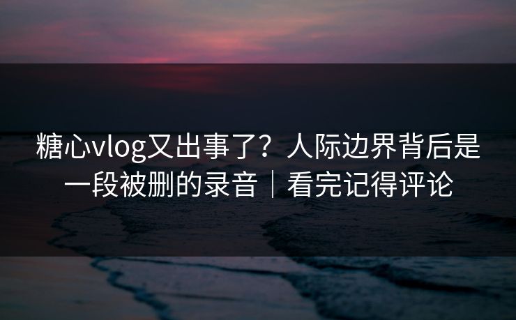 糖心vlog又出事了？人际边界背后是一段被删的录音｜看完记得评论