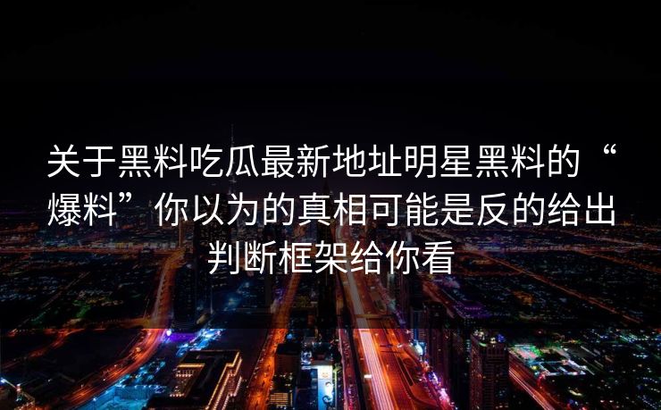 关于黑料吃瓜最新地址明星黑料的“爆料”你以为的真相可能是反的给出判断框架给你看