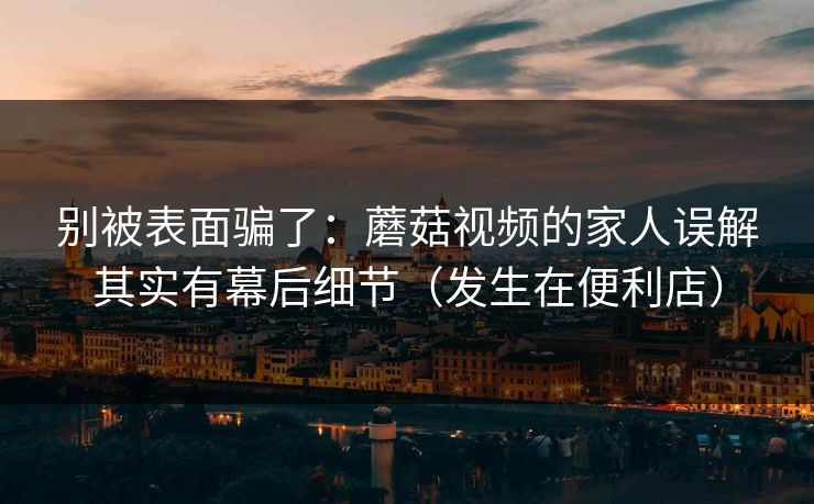 别被表面骗了：蘑菇视频的家人误解其实有幕后细节（发生在便利店）