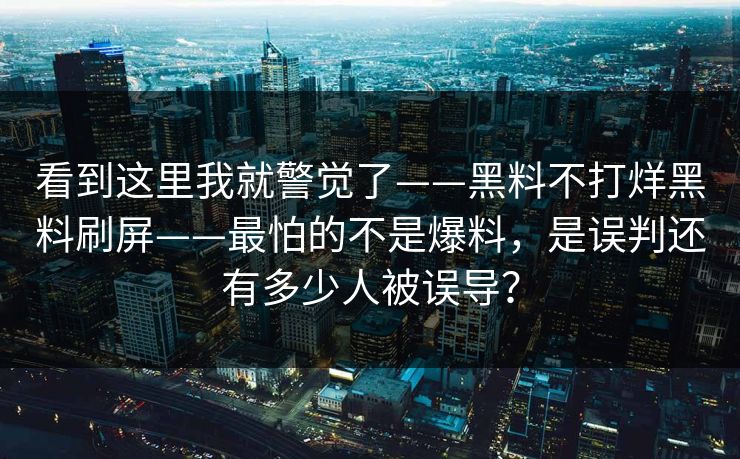 看到这里我就警觉了——黑料不打烊黑料刷屏——最怕的不是爆料,是误判还有多少人被误导? 看到这里我就警觉了——黑料不打烊黑料刷屏——最怕的不是爆料,是误判还有多少人被误导?
