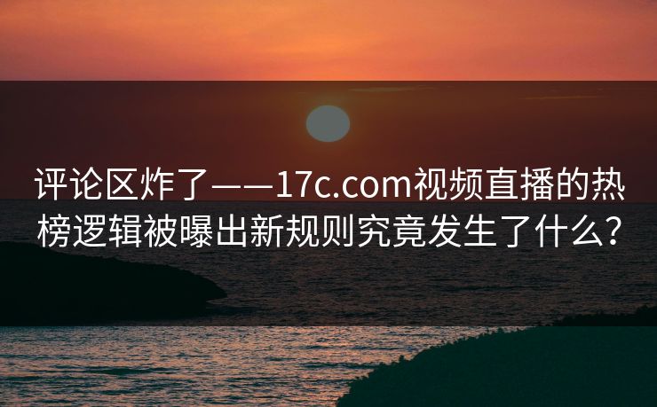 评论区炸了——17c.com视频直播的热榜逻辑被曝出新规则究竟发生了什么？